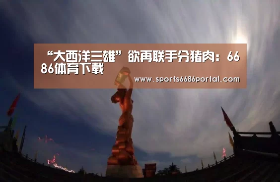 “大西洋三雄”欲再联手分猪肉:6686体育下载(图1) 6686体育下载